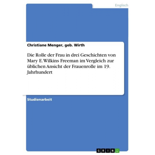 Geb. Wirth Menger - Die Rolle der Frau in drei Geschichten von Mary E. Wilkins Freeman im Vergleich zur üblichen Ansicht der Frauenrolle im 19. Jahrhundert