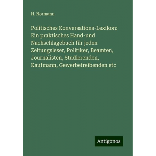 H. Normann - Politisches Konversations-Lexikon: Ein praktisches Hand-und Nachschlagebuch für jeden Zeitungsleser, Politiker, Beamten, Journalisten, Studierenden, K