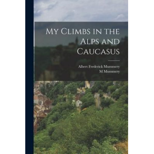 Albert Frederick Mummery M. Mummery - My Climbs in the Alps and Caucasus