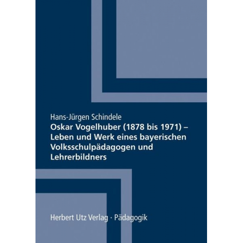 Hans-Jürgen Schindele - Oskar Vogelhuber (1878 bis 1971) – Leben und Werk eines bayerischen Volksschulpädagogen und Lehrerbildners