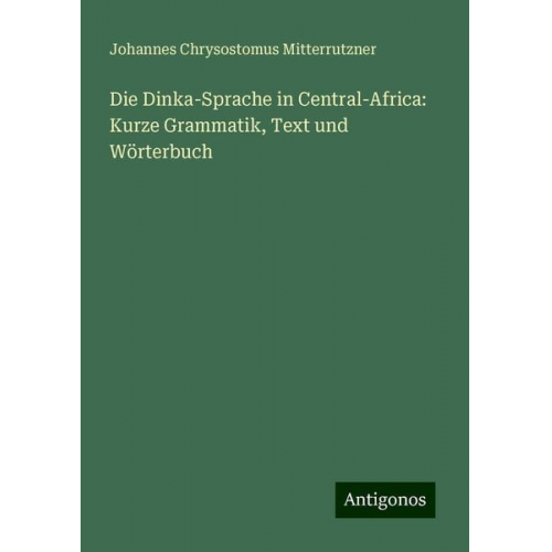 Johannes Chrysostomus Mitterrutzner - Die Dinka-Sprache in Central-Africa: Kurze Grammatik, Text und Wörterbuch