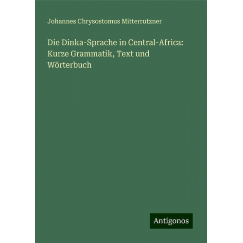 Johannes Chrysostomus Mitterrutzner - Die Dinka-Sprache in Central-Africa: Kurze Grammatik, Text und Wörterbuch