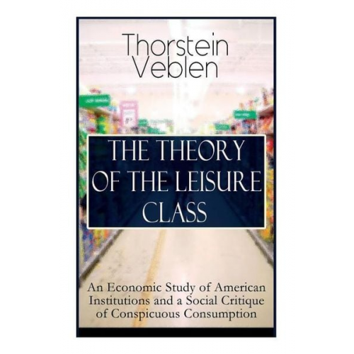 Thorstein Veblen - The Theory of the Leisure Class: An Economic Study of American Institutions and a Social Critique of Conspicuous Consumption: Based on Theories of Cha