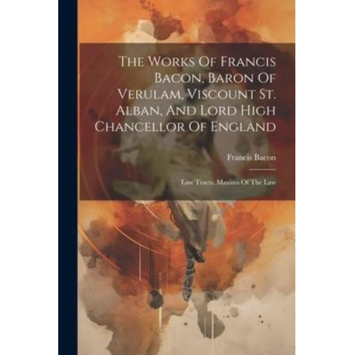 Francis Bacon - The Works Of Francis Bacon, Baron Of Verulam, Viscount St. Alban, And Lord High Chancellor Of England: Law Tracts. Maxims Of The Law