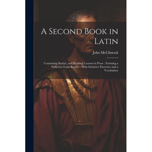 John McClintock - A Second Book in Latin: Containing Syntax, and Reading Lessons in Prose: Forming a Sufficient Latin Reader: With Imitative Exercises and a Voc