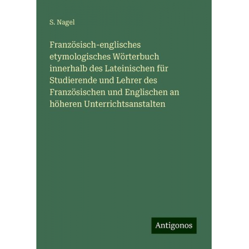 S. Nagel - Französisch-englisches etymologisches Wörterbuch innerhalb des Lateinischen für Studierende und Lehrer des Französischen und Englischen an höheren Unt