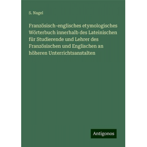 S. Nagel - Französisch-englisches etymologisches Wörterbuch innerhalb des Lateinischen für Studierende und Lehrer des Französischen und Englischen an höheren Unt