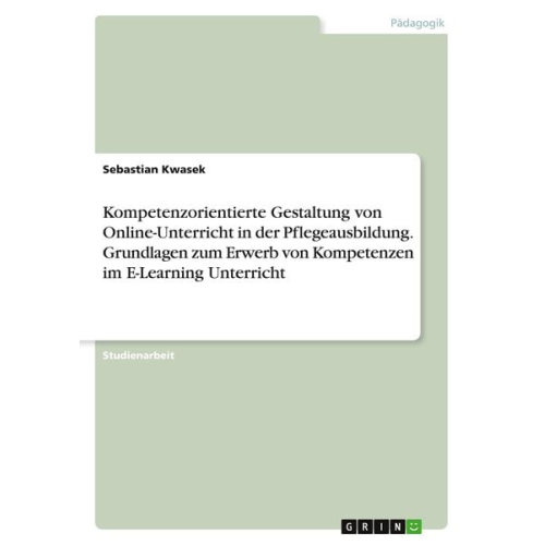 Sebastian Kwasek - Kompetenzorientierte Gestaltung von Online-Unterricht in der Pflegeausbildung. Grundlagen zum Erwerb von Kompetenzen im E-Learning Unterricht