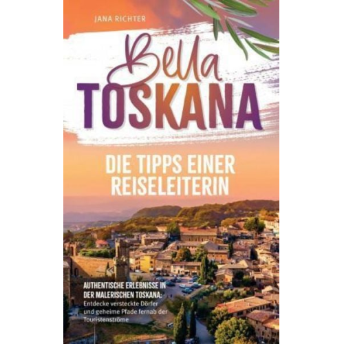 Jana Richter - Bella Toskana: Die Tipps einer Reiseleiterin | Authentische Erlebnisse in der malerischen Toskana