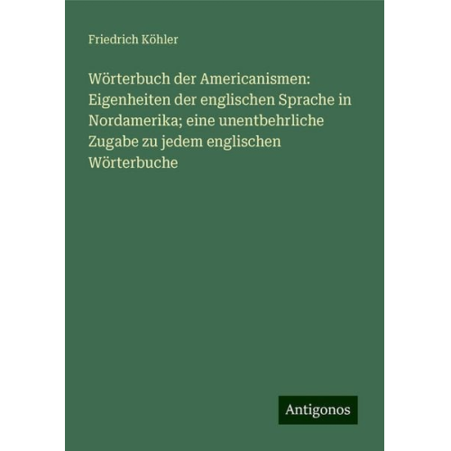 Friedrich Köhler - Wörterbuch der Americanismen: Eigenheiten der englischen Sprache in Nordamerika; eine unentbehrliche Zugabe zu jedem englischen Wörterbuche