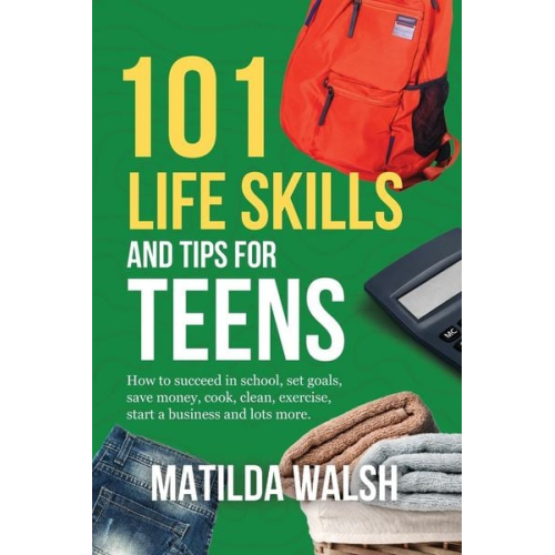 Matilda Walsh - 101 Life Skills and Tips for Teens - How to succeed in school, boost your self-confidence, set goals, save money, cook, clean, start a business and lo