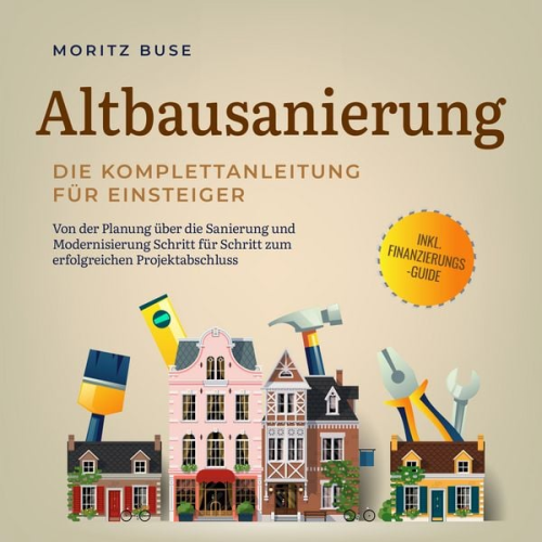Moritz Buse - Altbausanierung - Die Komplettanleitung für Einsteiger: Von der Planung über die Sanierung und Modernisierung Schritt für Schritt zum erfolgreichen Projektabschluss - inkl. Finanzierungs-Guide