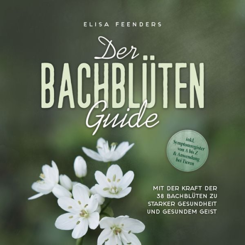 Elisa Feenders - Der Bachblüten Guide: Mit der Kraft der 38 Bachblüten zu starker Gesundheit und gesundem Geist - inkl. Symptomregister von A bis Z & Anwendung bei Tieren