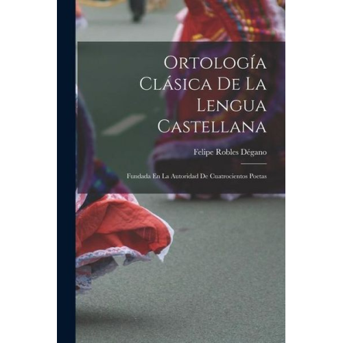 Felipe Robles Dégano - Ortología Clásica De La Lengua Castellana: Fundada En La Autoridad De Cuatrocientos Poetas