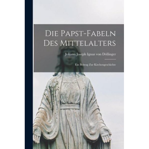 Johann Joseph Ignaz Döllinger - Die Papst-Fabeln des Mittelalters: Ein Beitrag zur Kirchengeschichte