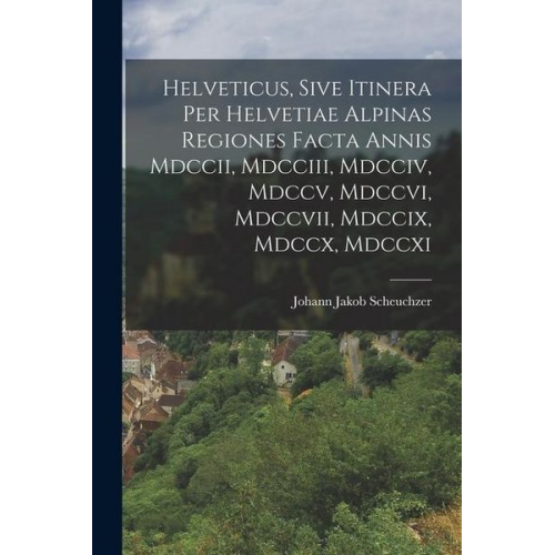 Johann Jakob Scheuchzer - Helveticus, Sive Itinera Per Helvetiae Alpinas Regiones Facta Annis Mdccii, Mdcciii, Mdcciv, Mdccv, Mdccvi, Mdccvii, Mdccix, Mdccx, Mdccxi