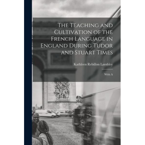 Kathleen Rebillon Lambley - The Teaching and Cultivation of the French Language in England During Tudor and Stuart Times; With A