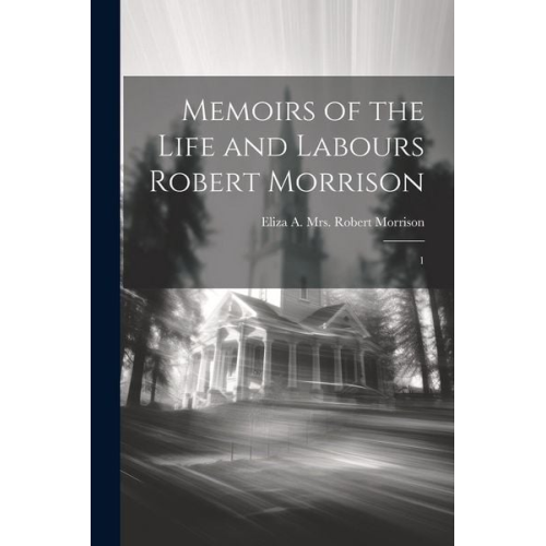 Eliza A. Robert Morrison - Memoirs of the Life and Labours Robert Morrison: 1