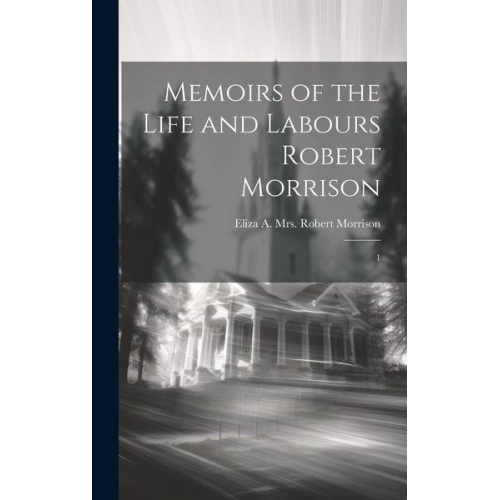 Eliza A. Robert Morrison - Memoirs of the Life and Labours Robert Morrison: 1